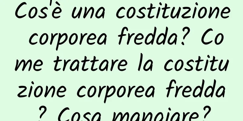 Cos'è una costituzione corporea fredda? Come trattare la costituzione corporea fredda? Cosa mangiare?