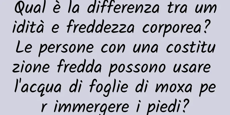 Qual è la differenza tra umidità e freddezza corporea? Le persone con una costituzione fredda possono usare l'acqua di foglie di moxa per immergere i piedi?