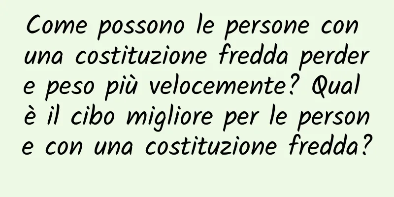 Come possono le persone con una costituzione fredda perdere peso più velocemente? Qual è il cibo migliore per le persone con una costituzione fredda?
