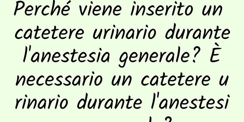 Perché viene inserito un catetere urinario durante l'anestesia generale? È necessario un catetere urinario durante l'anestesia generale?