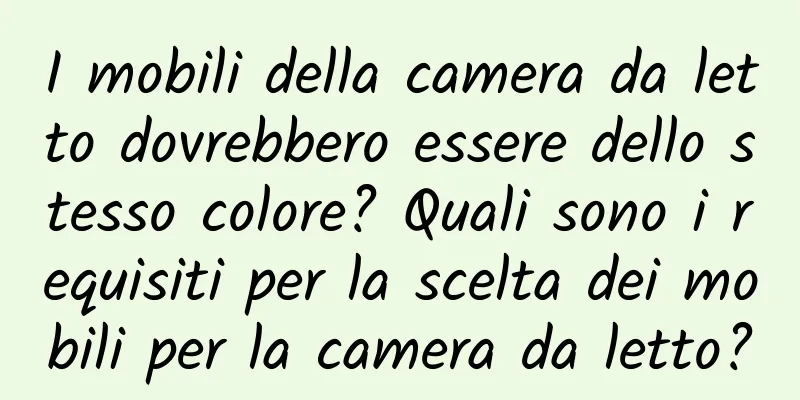I mobili della camera da letto dovrebbero essere dello stesso colore? Quali sono i requisiti per la scelta dei mobili per la camera da letto?