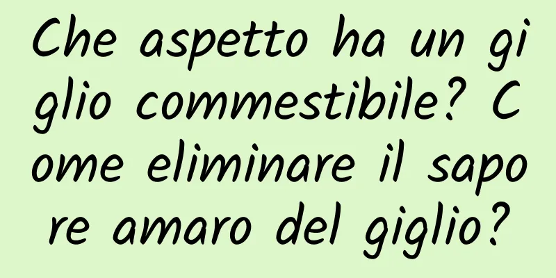 Che aspetto ha un giglio commestibile? Come eliminare il sapore amaro del giglio?
