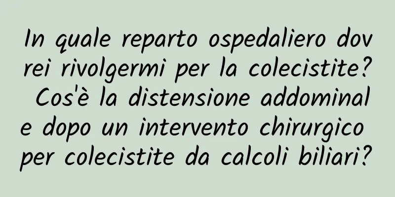 In quale reparto ospedaliero dovrei rivolgermi per la colecistite? Cos'è la distensione addominale dopo un intervento chirurgico per colecistite da calcoli biliari?