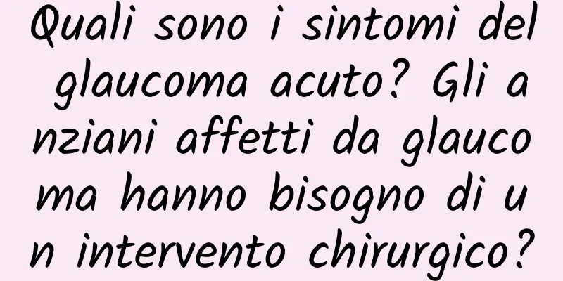 Quali sono i sintomi del glaucoma acuto? Gli anziani affetti da glaucoma hanno bisogno di un intervento chirurgico?