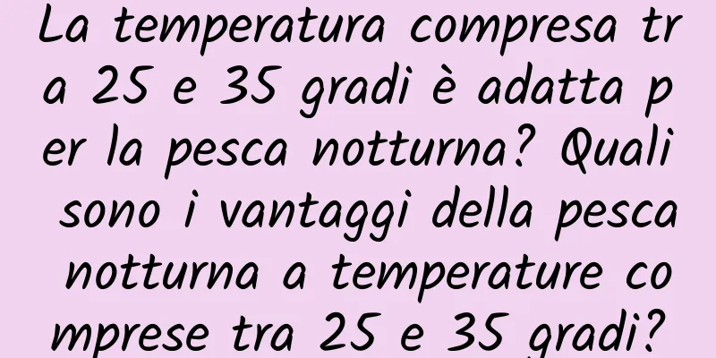 La temperatura compresa tra 25 e 35 gradi è adatta per la pesca notturna? Quali sono i vantaggi della pesca notturna a temperature comprese tra 25 e 35 gradi?