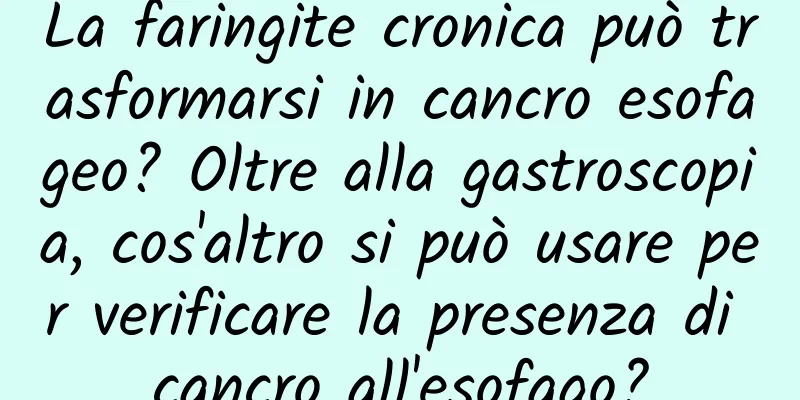 La faringite cronica può trasformarsi in cancro esofageo? Oltre alla gastroscopia, cos'altro si può usare per verificare la presenza di cancro all'esofago?