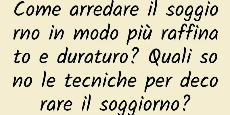 Come arredare il soggiorno in modo più raffinato e duraturo? Quali sono le tecniche per decorare il soggiorno?