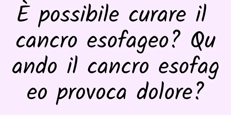È possibile curare il cancro esofageo? Quando il cancro esofageo provoca dolore?