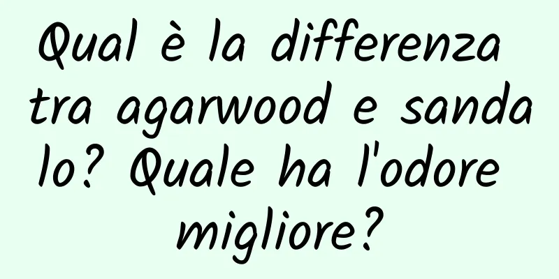 Qual è la differenza tra agarwood e sandalo? Quale ha l'odore migliore?