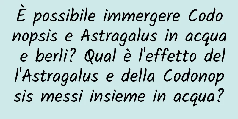 È possibile immergere Codonopsis e Astragalus in acqua e berli? Qual è l'effetto dell'Astragalus e della Codonopsis messi insieme in acqua?