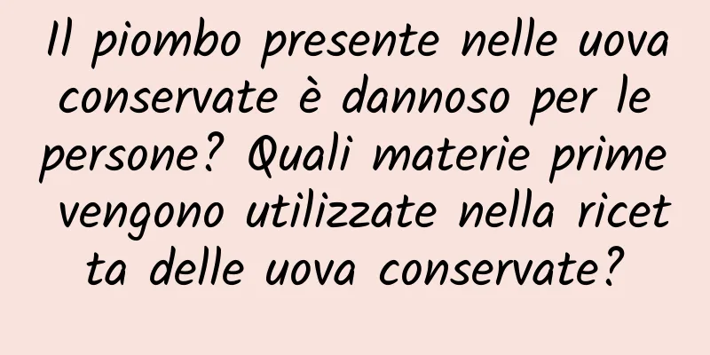 Il piombo presente nelle uova conservate è dannoso per le persone? Quali materie prime vengono utilizzate nella ricetta delle uova conservate?