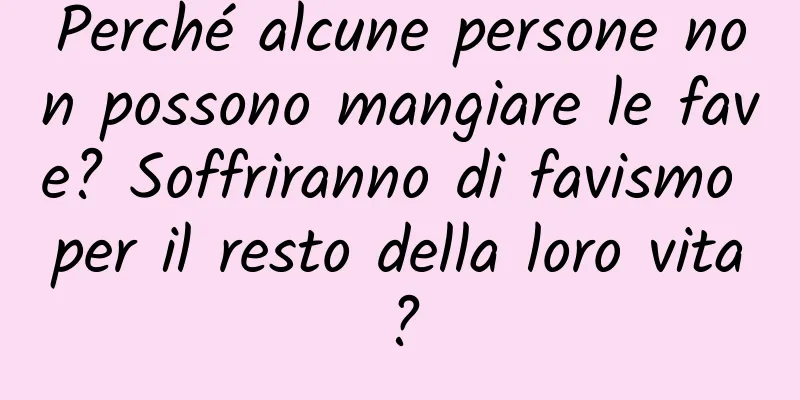 Perché alcune persone non possono mangiare le fave? Soffriranno di favismo per il resto della loro vita?
