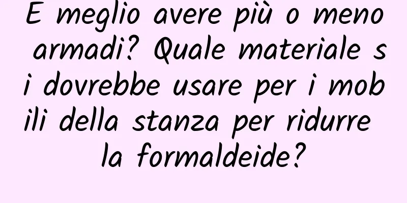È meglio avere più o meno armadi? Quale materiale si dovrebbe usare per i mobili della stanza per ridurre la formaldeide?