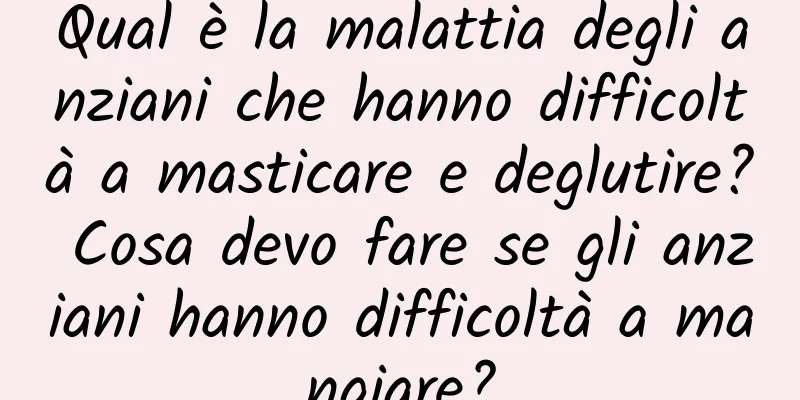 Qual è la malattia degli anziani che hanno difficoltà a masticare e deglutire? Cosa devo fare se gli anziani hanno difficoltà a mangiare?
