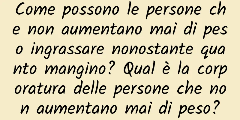Come possono le persone che non aumentano mai di peso ingrassare nonostante quanto mangino? Qual è la corporatura delle persone che non aumentano mai di peso?