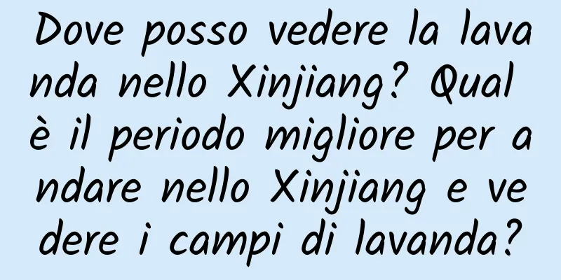 Dove posso vedere la lavanda nello Xinjiang? Qual è il periodo migliore per andare nello Xinjiang e vedere i campi di lavanda?