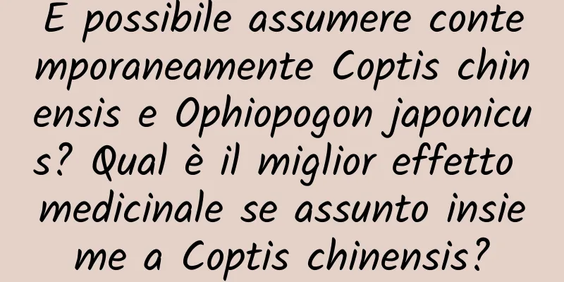 È possibile assumere contemporaneamente Coptis chinensis e Ophiopogon japonicus? Qual è il miglior effetto medicinale se assunto insieme a Coptis chinensis?
