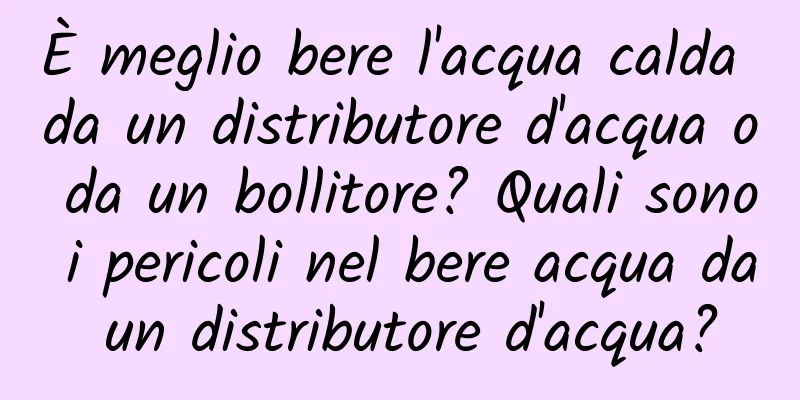 È meglio bere l'acqua calda da un distributore d'acqua o da un bollitore? Quali sono i pericoli nel bere acqua da un distributore d'acqua?