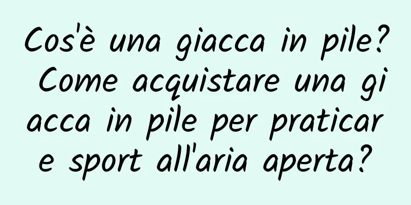 Cos'è una giacca in pile? Come acquistare una giacca in pile per praticare sport all'aria aperta?