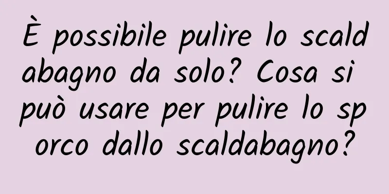 È possibile pulire lo scaldabagno da solo? Cosa si può usare per pulire lo sporco dallo scaldabagno?