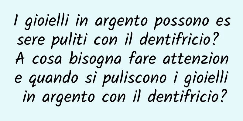 I gioielli in argento possono essere puliti con il dentifricio? A cosa bisogna fare attenzione quando si puliscono i gioielli in argento con il dentifricio?
