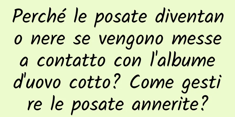 Perché le posate diventano nere se vengono messe a contatto con l'albume d'uovo cotto? Come gestire le posate annerite?