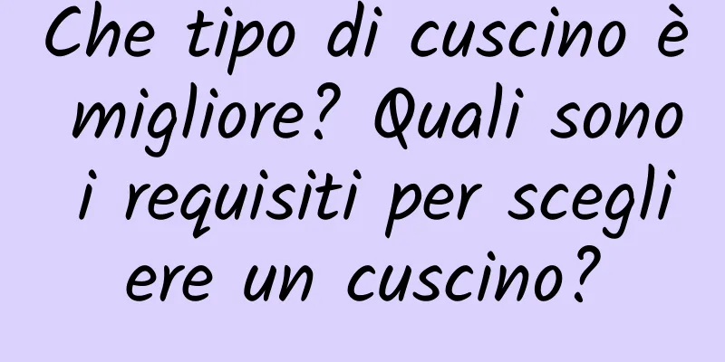 Che tipo di cuscino è migliore? Quali sono i requisiti per scegliere un cuscino?