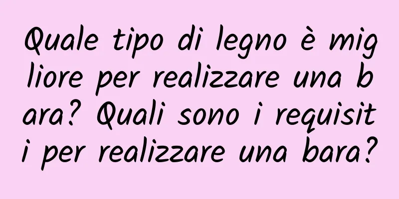 Quale tipo di legno è migliore per realizzare una bara? Quali sono i requisiti per realizzare una bara?