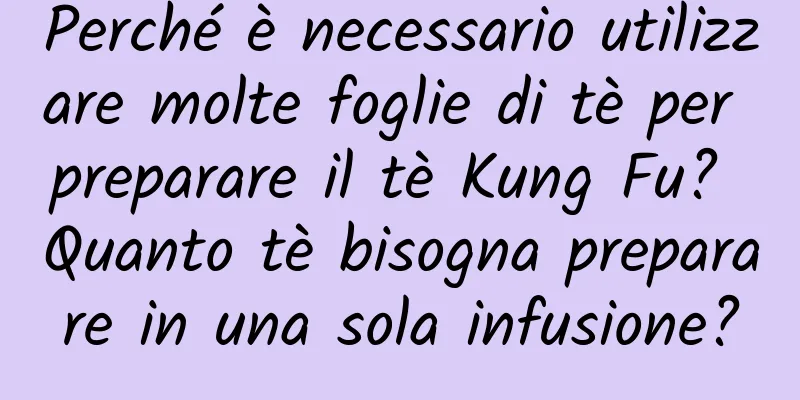 Perché è necessario utilizzare molte foglie di tè per preparare il tè Kung Fu? Quanto tè bisogna preparare in una sola infusione?
