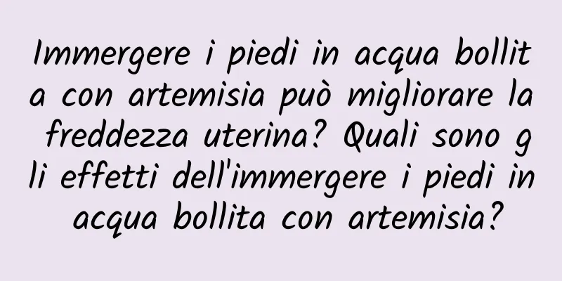 Immergere i piedi in acqua bollita con artemisia può migliorare la freddezza uterina? Quali sono gli effetti dell'immergere i piedi in acqua bollita con artemisia?