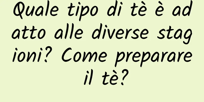 Quale tipo di tè è adatto alle diverse stagioni? Come preparare il tè?