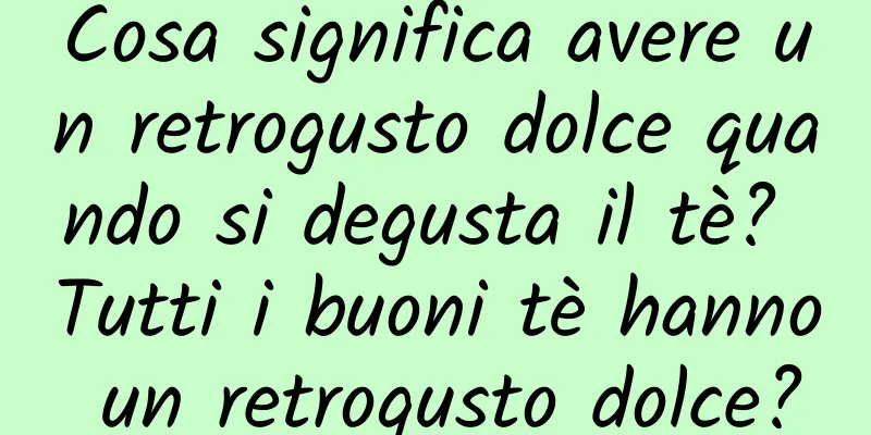 Cosa significa avere un retrogusto dolce quando si degusta il tè? Tutti i buoni tè hanno un retrogusto dolce?