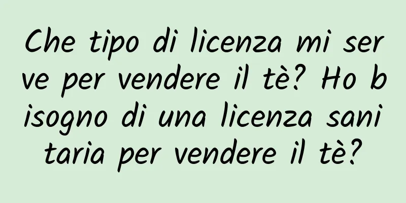 Che tipo di licenza mi serve per vendere il tè? Ho bisogno di una licenza sanitaria per vendere il tè?
