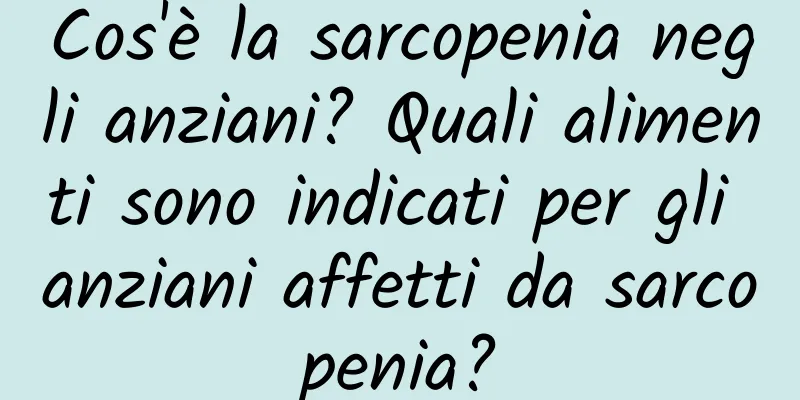 Cos'è la sarcopenia negli anziani? Quali alimenti sono indicati per gli anziani affetti da sarcopenia?