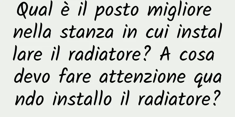 Qual è il posto migliore nella stanza in cui installare il radiatore? A cosa devo fare attenzione quando installo il radiatore?