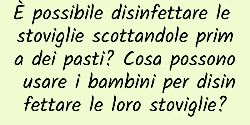 È possibile disinfettare le stoviglie scottandole prima dei pasti? Cosa possono usare i bambini per disinfettare le loro stoviglie?