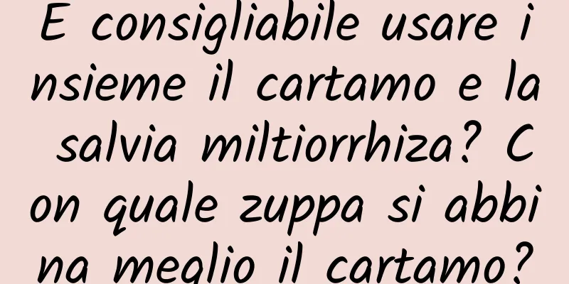 È consigliabile usare insieme il cartamo e la salvia miltiorrhiza? Con quale zuppa si abbina meglio il cartamo?