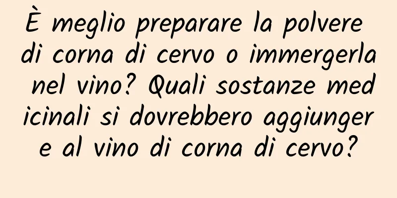 È meglio preparare la polvere di corna di cervo o immergerla nel vino? Quali sostanze medicinali si dovrebbero aggiungere al vino di corna di cervo?