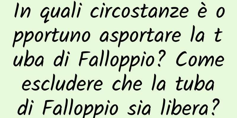 In quali circostanze è opportuno asportare la tuba di Falloppio? Come escludere che la tuba di Falloppio sia libera?
