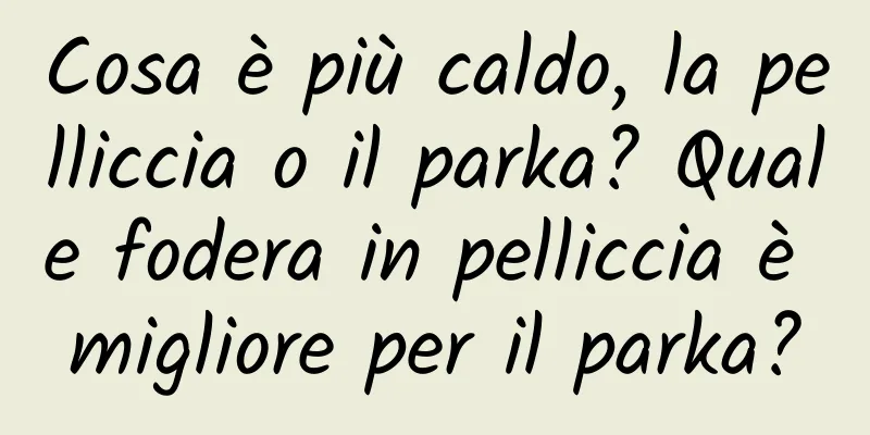 Cosa è più caldo, la pelliccia o il parka? Quale fodera in pelliccia è migliore per il parka?