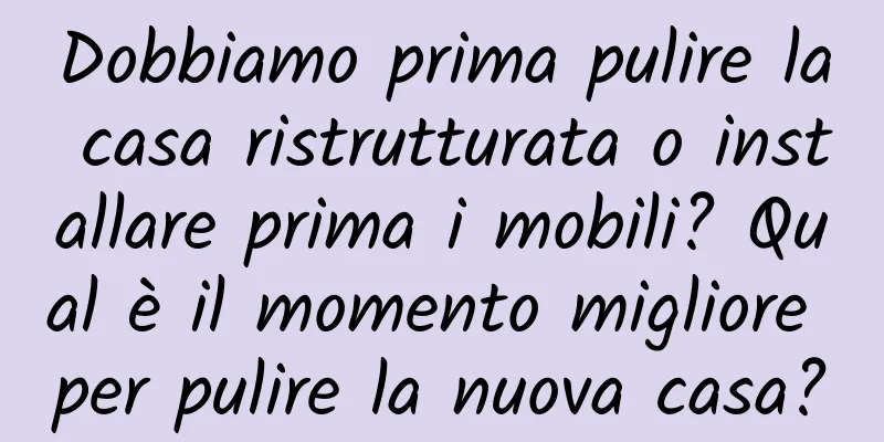 Dobbiamo prima pulire la casa ristrutturata o installare prima i mobili? Qual è il momento migliore per pulire la nuova casa?