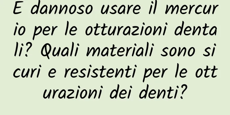 È dannoso usare il mercurio per le otturazioni dentali? Quali materiali sono sicuri e resistenti per le otturazioni dei denti?