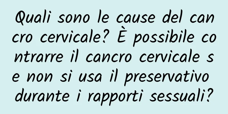 Quali sono le cause del cancro cervicale? È possibile contrarre il cancro cervicale se non si usa il preservativo durante i rapporti sessuali?
