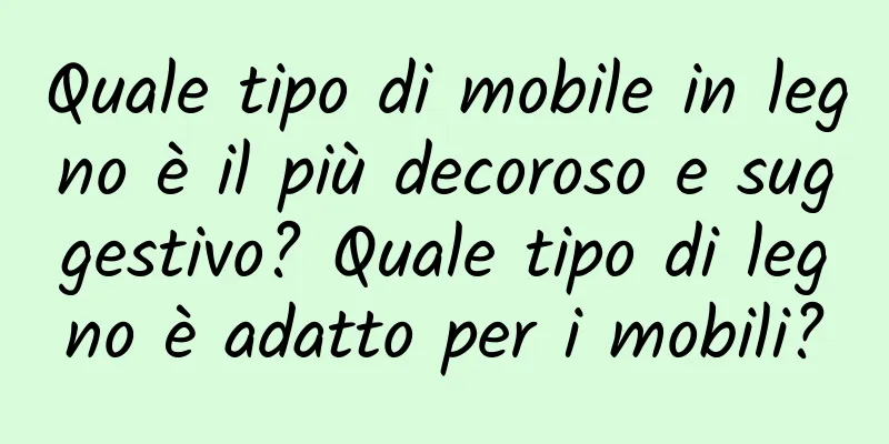 Quale tipo di mobile in legno è il più decoroso e suggestivo? Quale tipo di legno è adatto per i mobili?