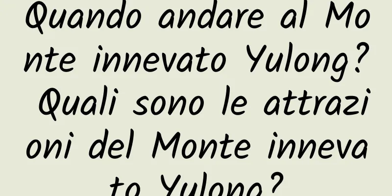 Quando andare al Monte innevato Yulong? Quali sono le attrazioni del Monte innevato Yulong?