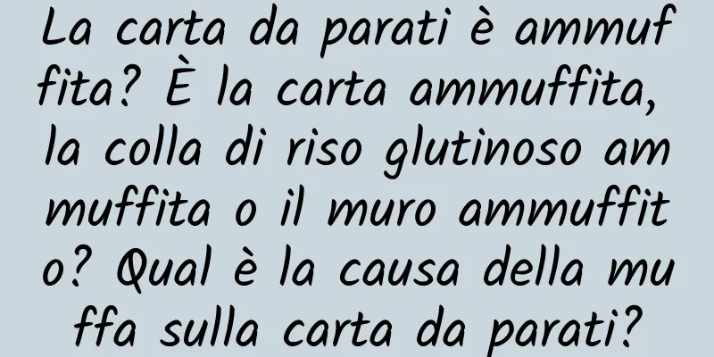 La carta da parati è ammuffita? È la carta ammuffita, la colla di riso glutinoso ammuffita o il muro ammuffito? Qual è la causa della muffa sulla carta da parati?