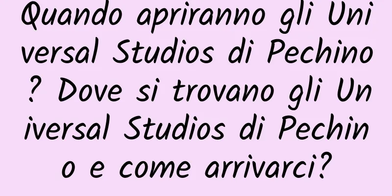 Quando apriranno gli Universal Studios di Pechino? Dove si trovano gli Universal Studios di Pechino e come arrivarci?