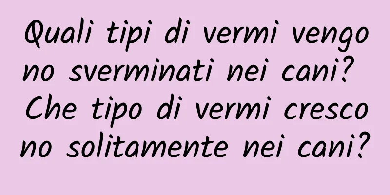 Quali tipi di vermi vengono sverminati nei cani? Che tipo di vermi crescono solitamente nei cani?