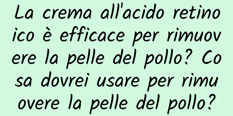 La crema all'acido retinoico è efficace per rimuovere la pelle del pollo? Cosa dovrei usare per rimuovere la pelle del pollo?