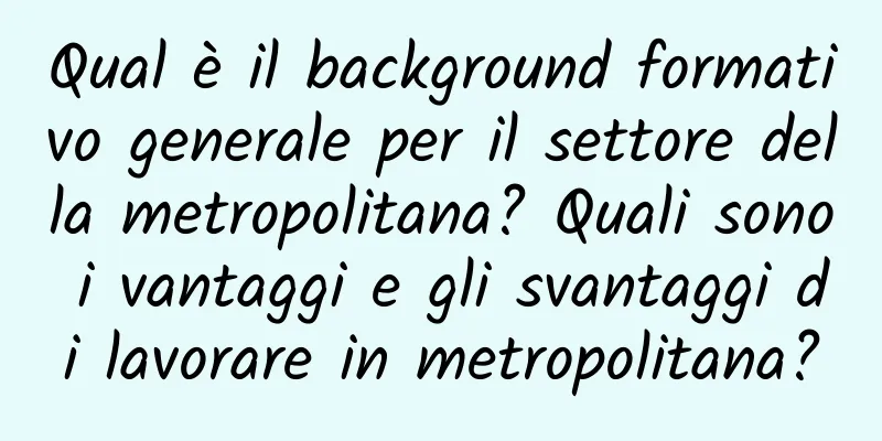 Qual è il background formativo generale per il settore della metropolitana? Quali sono i vantaggi e gli svantaggi di lavorare in metropolitana?